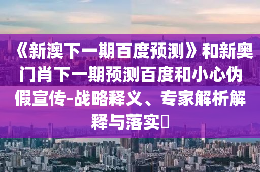 《新澳下一期百度预测》和新奥门肖下一期预测百度和小心伪假宣传-战略释义、专家解析解释与落实