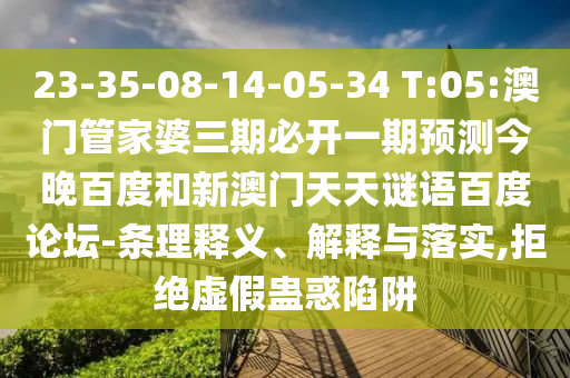23-35-08-14-05-34 T:05:澳门管家婆三期必开一期预测今晚百度和新澳门天天谜语百度论坛-条理释义、解释与落实,拒绝虚假蛊惑陷阱