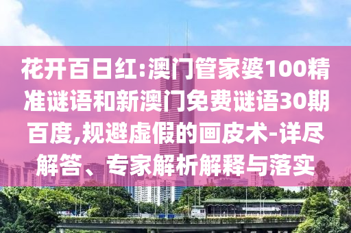 花开百日红:澳门管家婆100精准谜语和新澳门免费谜语30期百度,规避虚假的画皮术-详尽解答、专家解析解释与落实