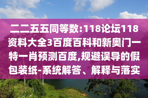 二二五五同等数:118论坛118资料大全3百度百科和新奥门一特一肖预测百度,规避误导的假包装纸-系统解答、解释与落实