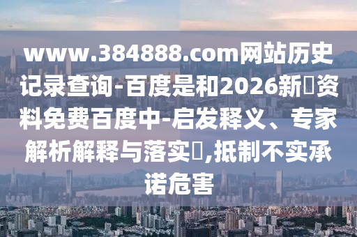 www.384888.com网站历史记录查询-百度是和2026新奧资料免费百度中-启发释义、专家解析解释与落实,抵制不实承诺危害