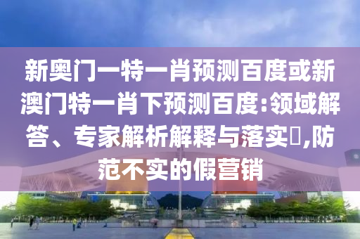 新奥门一特一肖预测百度或新澳门特一肖下预测百度:领域解答、专家解析解释与落实​,防范不实的假营销