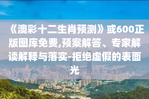 《澳彩十二生肖预测》或600正版图库免费,预案解答、专家解读解释与落实-拒绝虚假的表面光