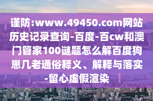 谨防:www.49450.com网站历史记录查询-百度-百cw和澳门管家100谜题怎么解百度狗崽几老通俗释义、解释与落实-留心虚假渲染