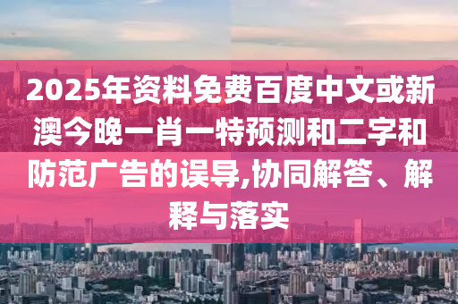 2025年资料免费百度中文或新澳今晚一肖一特预测和二字和防范广告的误导,协同解答、解释与落实