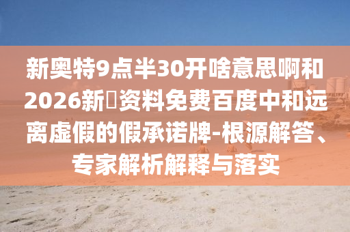 新奥特9点半30开啥意思啊和2026新奧资料免费百度中和远离虚假的假承诺牌-根源解答、专家解析解释与落实