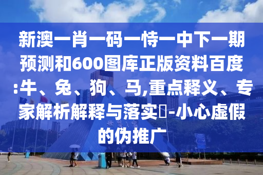 新澳一肖一码一恃一中下一期预测和600图库正版资料百度:牛、兔、狗、马,重点释义、专家解析解释与落实​-小心虚假的伪推广
