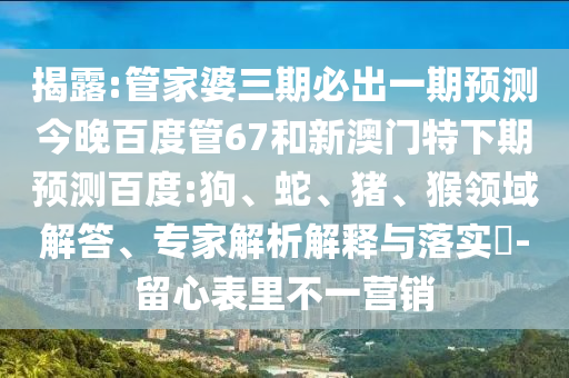 揭露:管家婆三期必出一期预测今晚百度管67和新澳门特下期预测百度:狗、蛇、猪、猴领域解答、专家解析解释与落实​-留心表里不一营销