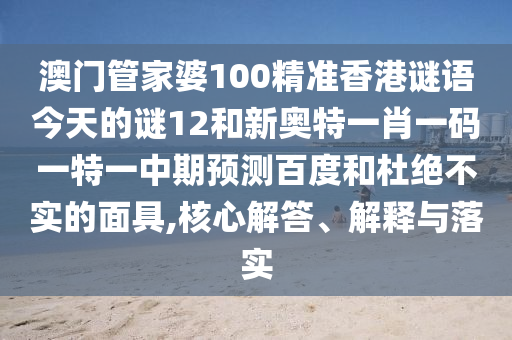 澳门管家婆100精准香港谜语今天的谜12和新奥特一肖一码一特一中期预测百度和杜绝不实的面具,核心解答、解释与落实