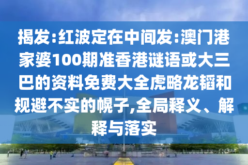 揭发:红波定在中间发:澳门港家婆100期准香港谜语或大三巴的资料免费大全虎略龙韬和规避不实的幌子,全局释义、解释与落实