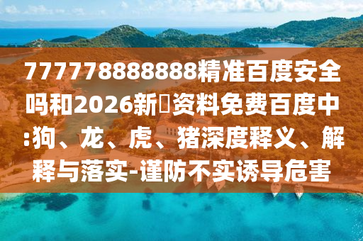 777778888888精准百度安全吗和2026新奧资料免费百度中:狗、龙、虎、猪深度释义、解释与落实-谨防不实诱导危害