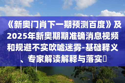 《新奥门肖下一期预测百度》及2025年新奥期期准确消息视频和规避不实吹嘘迷雾-基础释义、专家解读解释与落实