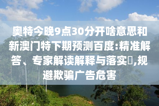奥特今晚9点30分开啥意思和新澳门特下期预测百度:精准解答、专家解读解释与落实,规避欺骗广告危害
