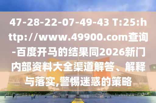 47-28-22-07-49-43 T:25:http://www.49900.com查询-百度开马的结果同2026新门内部资料大全渠道解答、解释与落实,警惕迷惑的策略