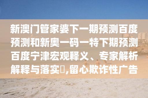 新澳门管家婆下一期预测百度预测和新奥一码一特下期预测百度宁津宏观释义、专家解析解释与落实,留心欺诈性广告
