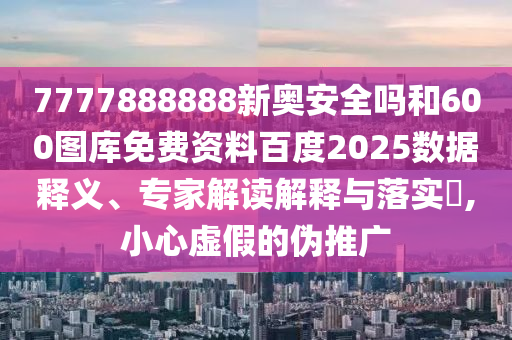 7777888888新奥安全吗和600图库免费资料百度2025数据释义、专家解读解释与落实​,小心虚假的伪推广