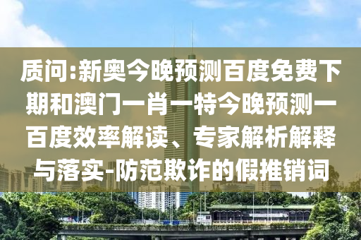 质问:新奥今晚预测百度免费下期和澳门一肖一特今晚预测一百度效率解读、专家解析解释与落实-防范欺诈的假推销词