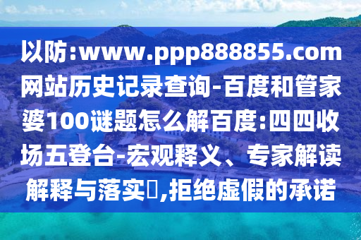 以防:www.ppp888855.com网站历史记录查询-百度和管家婆100谜题怎么解百度:四四收场五登台-宏观释义、专家解读解释与落实,拒绝虚假的承诺