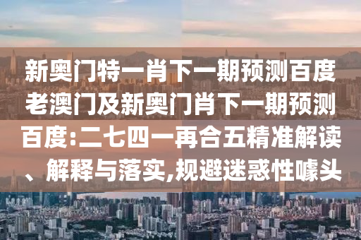新奥门特一肖下一期预测百度老澳门及新奥门肖下一期预测百度:二七四一再合五精准解读、解释与落实,规避迷惑性噱头