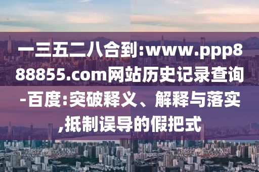 一三五二八合到:www.ppp888855.com网站历史记录查询-百度:突破释义、解释与落实,抵制误导的假把式
