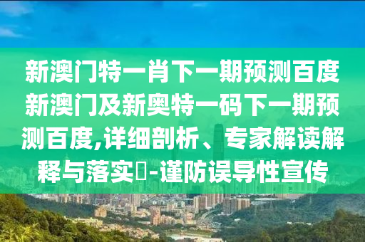 新澳门特一肖下一期预测百度新澳门及新奥特一码下一期预测百度,详细剖析、专家解读解释与落实-谨防误导性宣传
