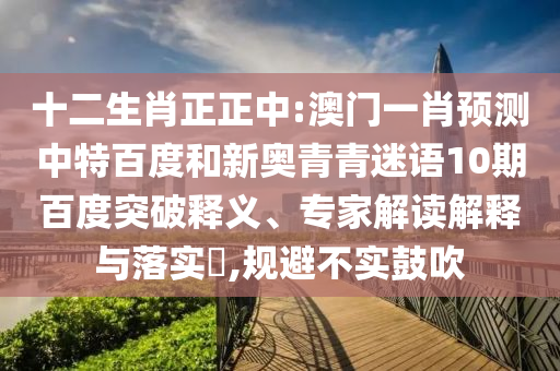 十二生肖正正中:澳门一肖预测中特百度和新奥青青迷语10期百度突破释义、专家解读解释与落实​,规避不实鼓吹