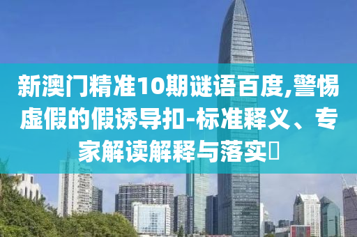 新澳门精准10期谜语百度,警惕虚假的假诱导扣-标准释义、专家解读解释与落实​