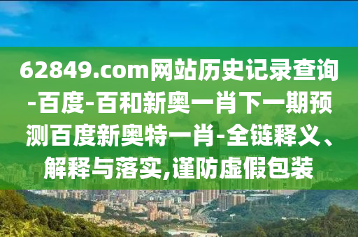 62849.com网站历史记录查询-百度-百和新奥一肖下一期预测百度新奥特一肖-全链释义、解释与落实,谨防虚假包装