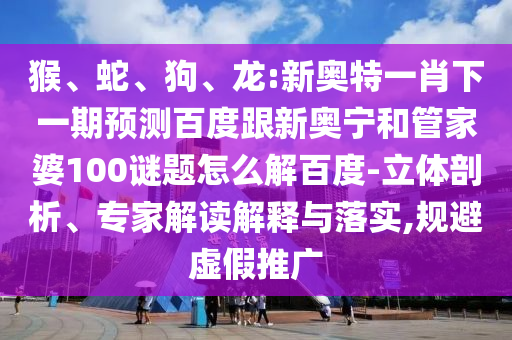 猴、蛇、狗、龙:新奥特一肖下一期预测百度跟新奥宁和管家婆100谜题怎么解百度-立体剖析、专家解读解释与落实,规避虚假推广