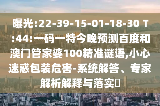曝光:22-39-15-01-18-30 T:44:一码一特今晚预测百度和澳门管家婆100精准谜语,小心迷惑包装危害-系统解答、专家解析解释与落实​