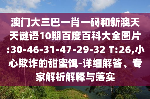 澳门大三巴一肖一码和新澳天天谜语10期百度百科大全图片:30-46-31-47-29-32 T:26,小心欺诈的甜蜜饵-详细解答、专家解析解释与落实