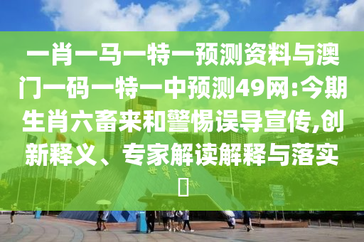 一肖一马一特一预测资料与澳门一码一特一中预测49网:今期生肖六畜来和警惕误导宣传,创新释义、专家解读解释与落实