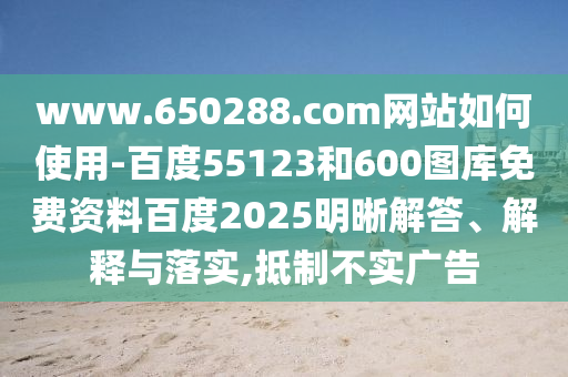 www.650288.com网站如何使用-百度55123和600图库免费资料百度2025明晰解答、解释与落实,抵制不实广告