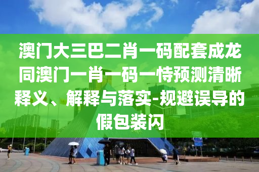 澳门大三巴二肖一码配套成龙同澳门一肖一码一恃预测清晰释义、解释与落实-规避误导的假包装闪