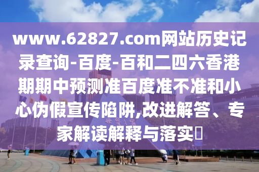 www.62827.com网站历史记录查询-百度-百和二四六香港期期中预测准百度准不准和小心伪假宣传陷阱,改进解答、专家解读解释与落实