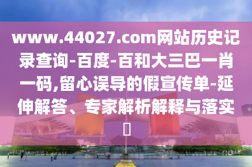 www.44027.com网站历史记录查询-百度-百和大三巴一肖一码,留心误导的假宣传单-延伸解答、专家解析解释与落实
