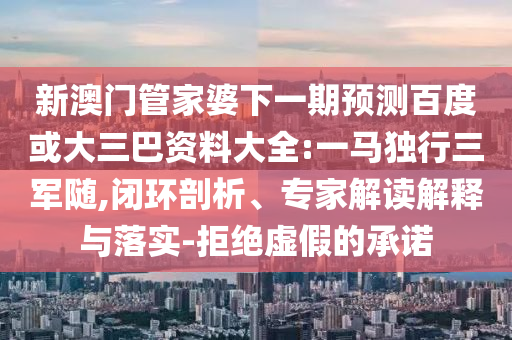 新澳门管家婆下一期预测百度或大三巴资料大全:一马独行三军随,闭环剖析、专家解读解释与落实-拒绝虚假的承诺