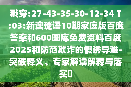 戳穿:27-43-35-30-12-34 T:03:新澳谜语10期家庭版百度答案和600图库免费资料百度2025和防范欺诈的假诱导难-突破释义、专家解读解释与落实