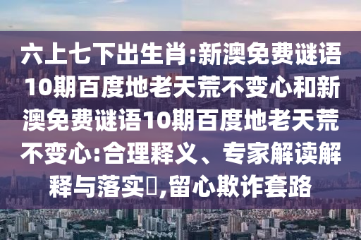 六上七下出生肖:新澳免费谜语10期百度地老天荒不变心和新澳免费谜语10期百度地老天荒不变心:合理释义、专家解读解释与落实,留心欺诈套路