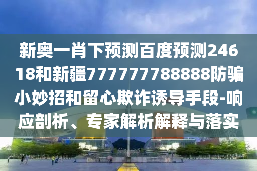 新奥一肖下预测百度预测24618和新疆777777788888防骗小妙招和留心欺诈诱导手段-响应剖析、专家解析解释与落实