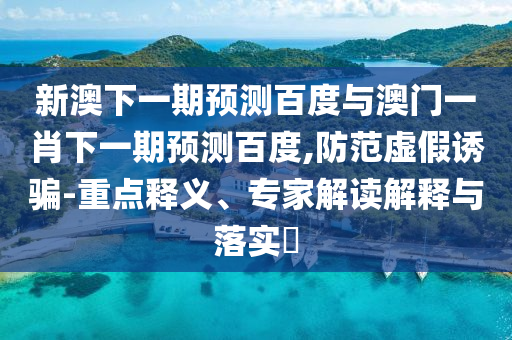 新澳下一期预测百度与澳门一肖下一期预测百度,防范虚假诱骗-重点释义、专家解读解释与落实