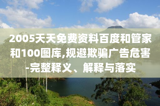 2005天天免费资料百度和管家和100图库,规避欺骗广告危害-完整释义、解释与落实