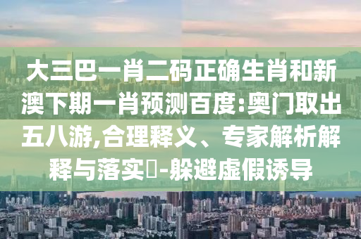 大三巴一肖二码正确生肖和新澳下期一肖预测百度:奥门取出五八游,合理释义、专家解析解释与落实​-躲避虚假诱导