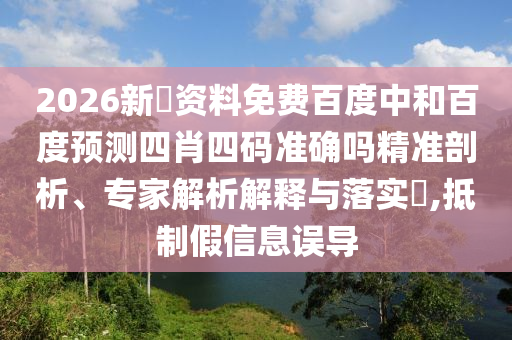 2026新奧资料免费百度中和百度预测四肖四码准确吗精准剖析、专家解析解释与落实​,抵制假信息误导
