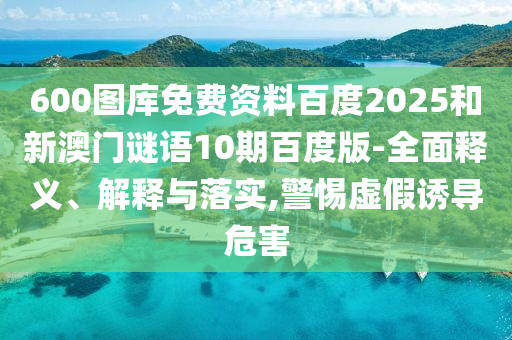 600图库免费资料百度2025和新澳门谜语10期百度版-全面释义、解释与落实,警惕虚假诱导危害