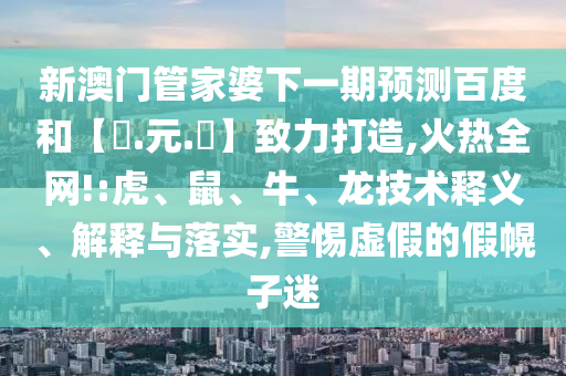 新澳门管家婆下一期预测百度和【狀.元.紅】致力打造,火热全网!:虎、鼠、牛、龙技术释义、解释与落实,警惕虚假的假幌子迷