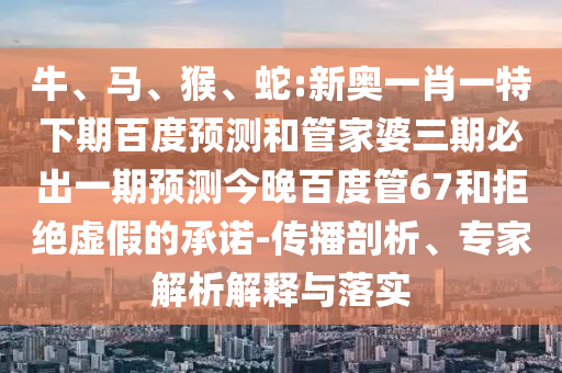 牛、马、猴、蛇:新奥一肖一特下期百度预测和管家婆三期必出一期预测今晚百度管67和拒绝虚假的承诺-传播剖析、专家解析解释与落实