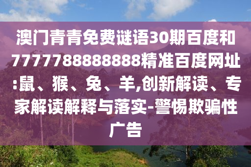 澳门青青免费谜语30期百度和7777788888888精准百度网址:鼠、猴、兔、羊,创新解读、专家解读解释与落实-警惕欺骗性广告