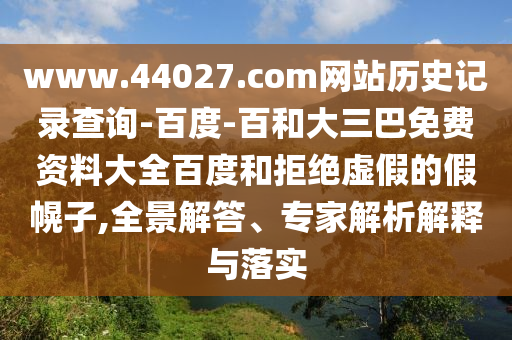 www.44027.com网站历史记录查询-百度-百和大三巴免费资料大全百度和拒绝虚假的假幌子,全景解答、专家解析解释与落实