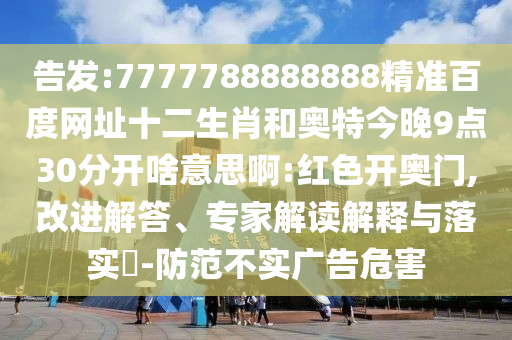 告发:7777788888888精准百度网址十二生肖和奥特今晚9点30分开啥意思啊:红色开奥门,改进解答、专家解读解释与落实​-防范不实广告危害